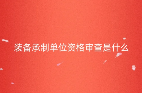 裝備承制單位資格審查是什么?如何申請? 裝備承制單位資格審查是什么?如何申請?